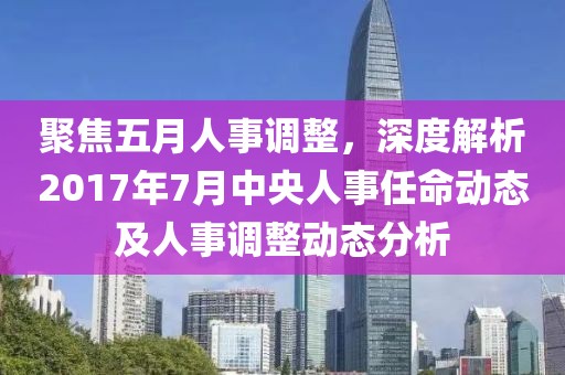聚焦五月人事调整，深度解析2017年7月中央人事任命动态及人事调整动态分析