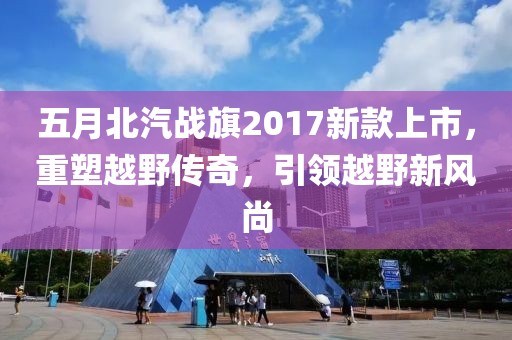 五月北汽战旗2017新款上市，重塑越野传奇，引领越野新风尚