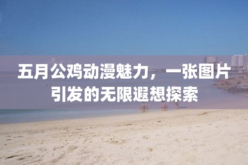 五月公鸡动漫魅力，一张图片引发的无限遐想探索
