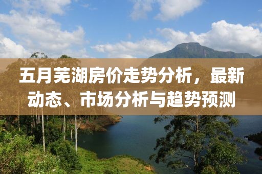 五月芜湖房价走势分析，最新动态、市场分析与趋势预测