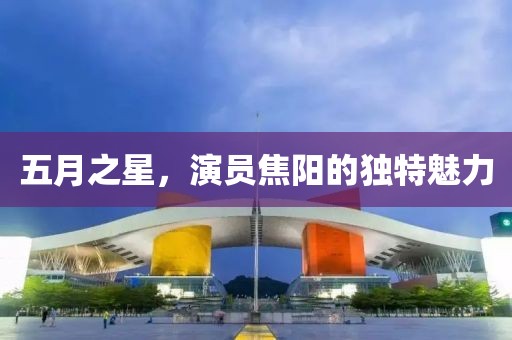 五月之星，演员焦阳的独特魅力