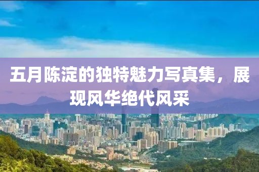 五月陈淀的独特魅力写真集，展现风华绝代风采