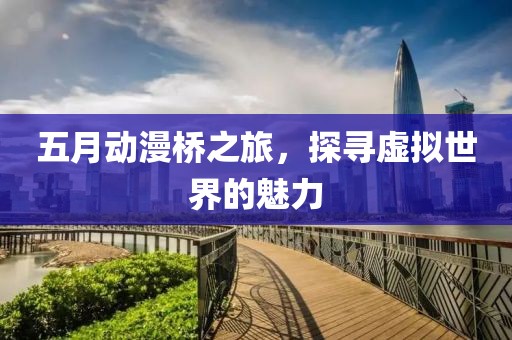 五月动漫桥之旅，探寻虚拟世界的魅力