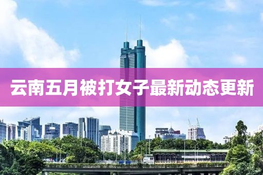 云南五月被打女子最新动态更新