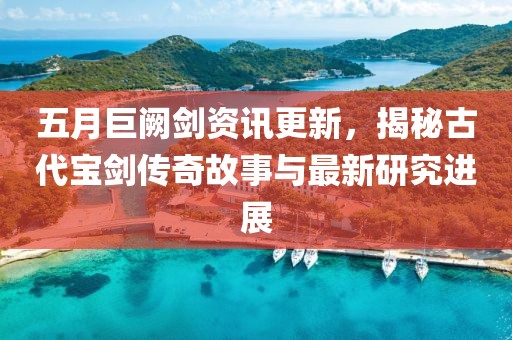 五月巨阙剑资讯更新，揭秘古代宝剑传奇故事与最新研究进展