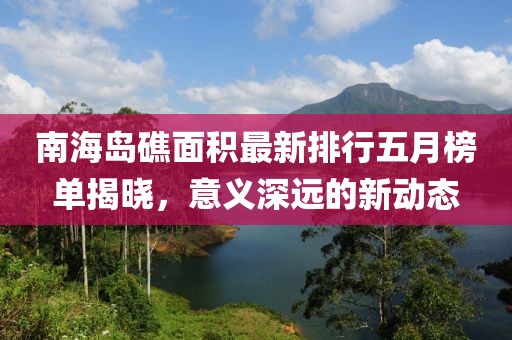 南海岛礁面积最新排行五月榜单揭晓，意义深远的新动态