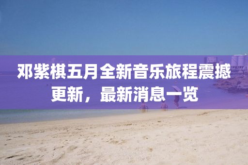 邓紫棋五月全新音乐旅程震撼更新，最新消息一览