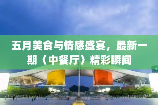 五月美食与情感盛宴，最新一期〈中餐厅〉精彩瞬间