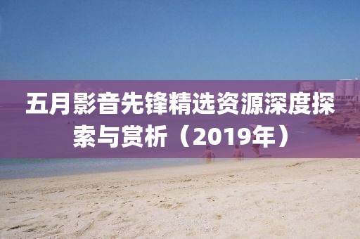 五月影音先锋精选资源深度探索与赏析（2019年）