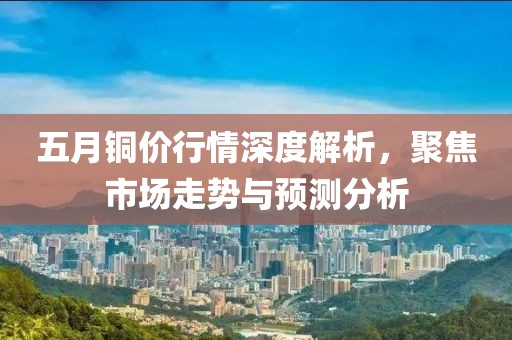 五月铜价行情深度解析，聚焦市场走势与预测分析