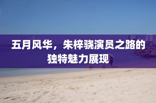 五月风华，朱梓骁演员之路的独特魅力展现