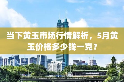 当下黄玉市场行情解析，5月黄玉价格多少钱一克？