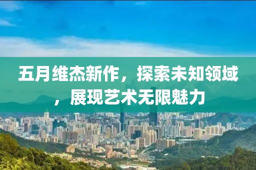 五月维杰新作，探索未知领域，展现艺术无限魅力