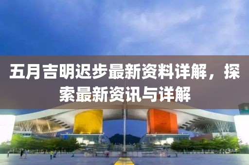 五月吉明迟步最新资料详解，探索最新资讯与详解