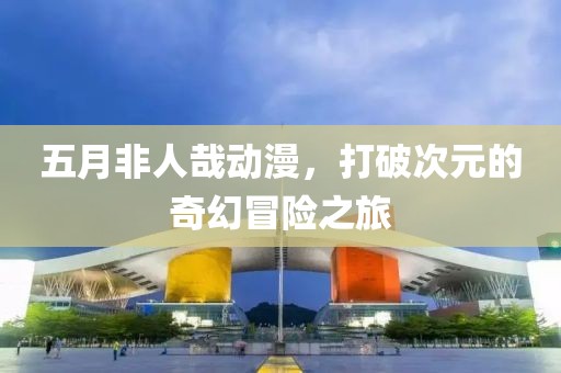 五月非人哉动漫，打破次元的奇幻冒险之旅