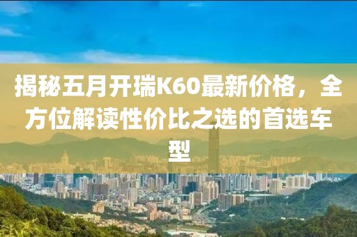 揭秘五月开瑞K60最新价格，全方位解读性价比之选的首选车型