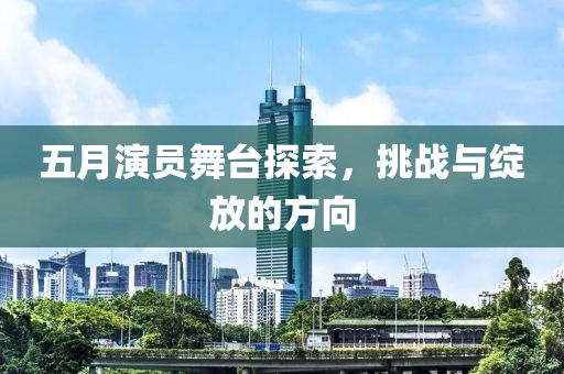 五月演员舞台探索，挑战与绽放的方向