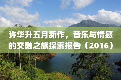 许华升五月新作，音乐与情感的交融之旅探索报告（2016）