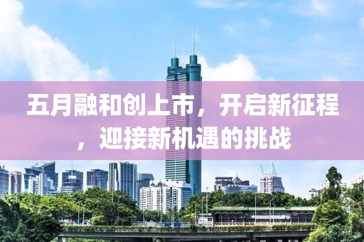 五月融和创上市，开启新征程，迎接新机遇的挑战
