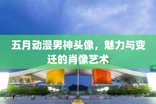 五月动漫男神头像，魅力与变迁的肖像艺术