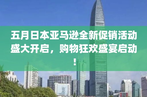 五月日本亚马逊全新促销活动盛大开启，购物狂欢盛宴启动！