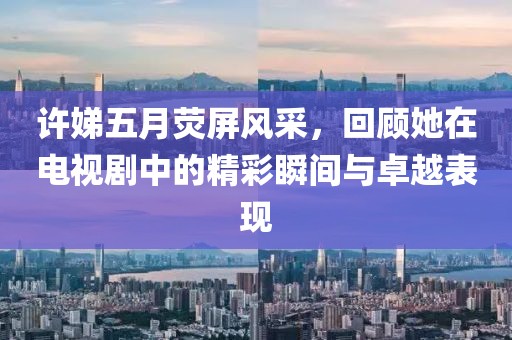许娣五月荧屏风采，回顾她在电视剧中的精彩瞬间与卓越表现