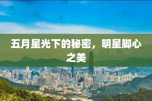 五月星光下的秘密，明星脚心之美