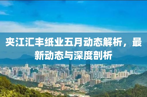夹江汇丰纸业五月动态解析，最新动态与深度剖析
