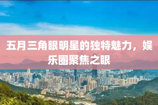 五月三角眼明星的独特魅力，娱乐圈聚焦之眼