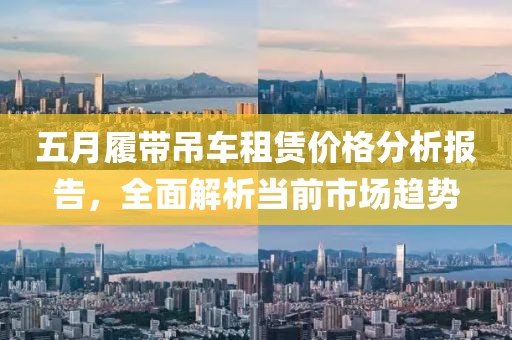 五月履带吊车租赁价格分析报告，全面解析当前市场趋势