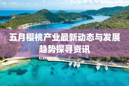 五月樱桃产业最新动态与发展趋势探寻资讯