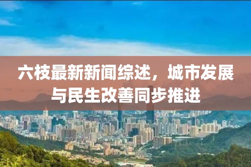 六枝最新新闻综述，城市发展与民生改善同步推进