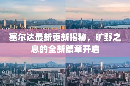 塞尔达最新更新揭秘，旷野之息的全新篇章开启