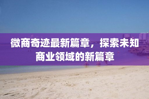 微商奇迹最新篇章，探索未知商业领域的新篇章