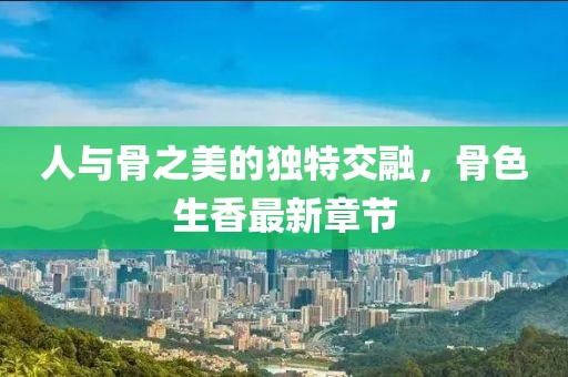 人与骨之美的独特交融，骨色生香最新章节