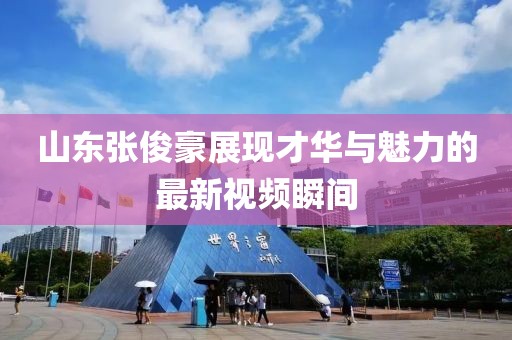 山东张俊豪展现才华与魅力的最新视频瞬间