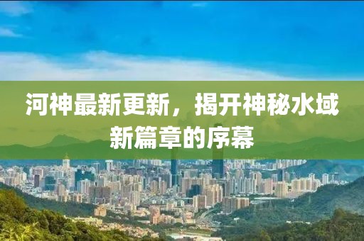 河神最新更新，揭开神秘水域新篇章的序幕