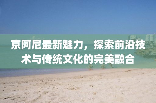 京阿尼最新魅力，探索前沿技术与传统文化的完美融合