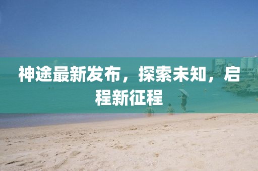 神途最新发布，探索未知，启程新征程