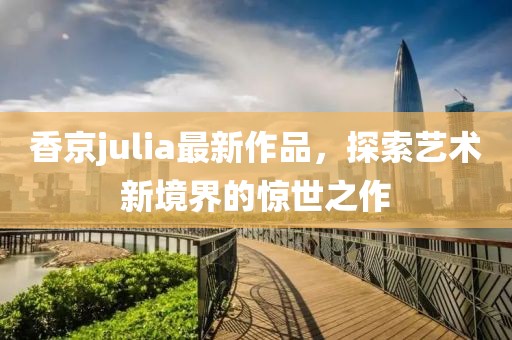 香京julia最新作品，探索艺术新境界的惊世之作