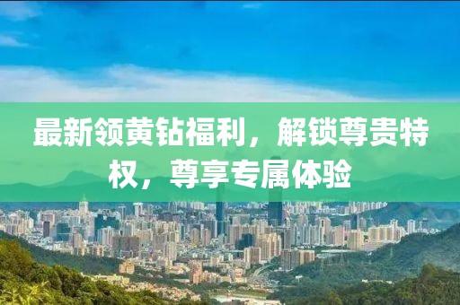 最新领黄钻福利，解锁尊贵特权，尊享专属体验