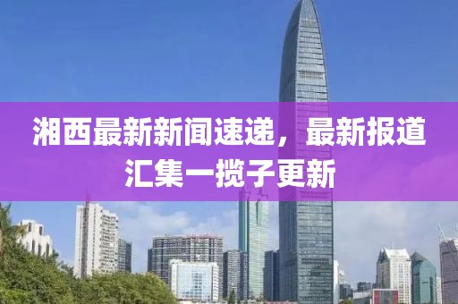 湘西最新新闻速递，最新报道汇集一揽子更新