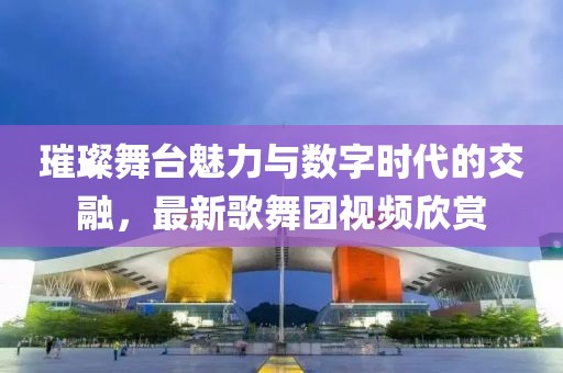 璀璨舞台魅力与数字时代的交融，最新歌舞团视频欣赏