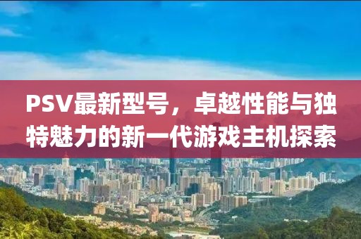 PSV最新型号，卓越性能与独特魅力的新一代游戏主机探索