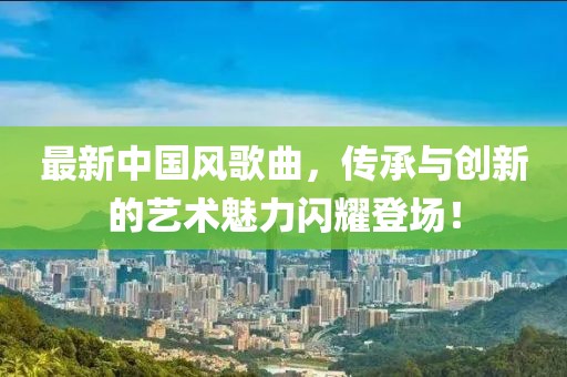 最新中国风歌曲，传承与创新的艺术魅力闪耀登场！