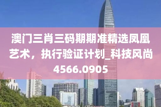 澳门三肖三码期期准精选凤凰艺术，执行验证计划_科技风尚4566.0905