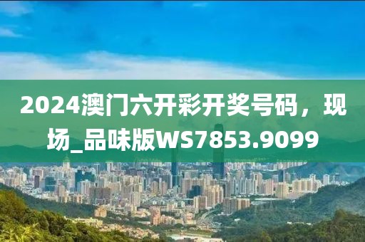 2024澳门六开彩开奖号码，现场_品味版WS7853.9099