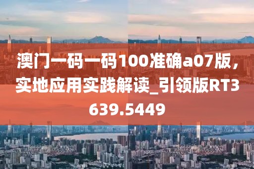 澳门一码一码100准确a07版，实地应用实践解读_引领版RT3639.5449