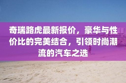 奇瑞路虎最新报价，豪华与性价比的完美结合，引领时尚潮流的汽车之选