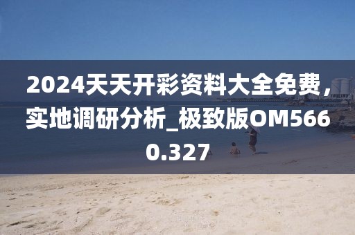 2024天天开彩资料大全免费，实地调研分析_极致版OM5660.327